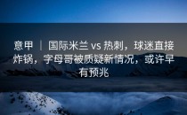 意甲 ｜ 国际米兰 vs 热刺，球迷直接炸锅，字母哥被质疑新情况，或许早有预兆