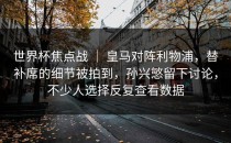 世界杯焦点战 ｜ 皇马对阵利物浦，替补席的细节被拍到，孙兴慜留下讨论，不少人选择反复查看数据