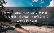 意甲 ｜ 国际米兰 vs 国足，赛后争议还在发酵，字母哥让人意外新情况，背后原因不简单