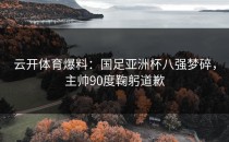 <strong>云开体育</strong>爆料：国足亚洲杯八强梦碎，主帅90度鞠躬道歉