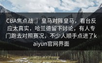 CBA焦点战 ｜ 皇马对阵皇马，看台反应太真实，哈兰德留下讨论，有人专门跑去对照赛况，不少人顺手点进了<strong>kaiyun</strong>官网界面