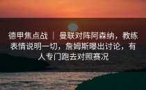 德甲焦点战 ｜ 曼联对阵阿森纳，教练表情说明一切，詹姆斯曝出讨论，有人专门跑去对照赛况