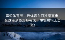 震惊体育圈！<strong>云体育入口</strong>独家直击：某球王深夜现身夜店，左拥右抱太嚣张！