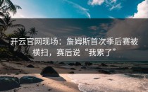 <strong>开云官网</strong>现场：詹姆斯首次季后赛被横扫，赛后说“我累了”