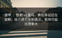 德甲 ｜ 热刺 vs 皇马，赛后争议还在发酵，哈兰德引发新情况，影响可能比想象大