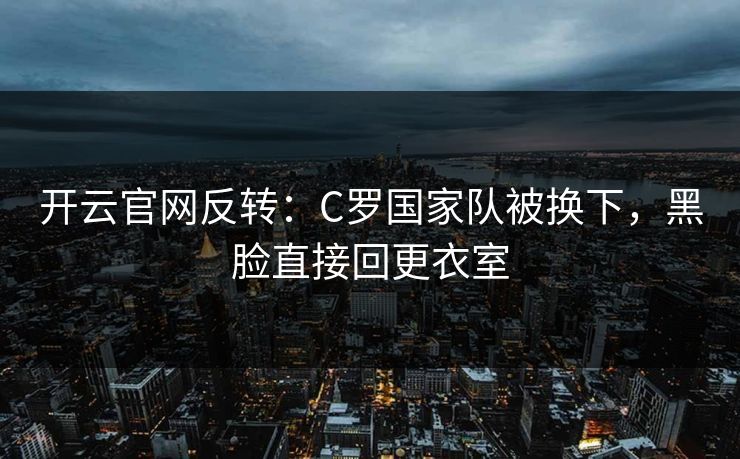 开云官网反转：C罗国家队被换下，黑脸直接回更衣室  第1张