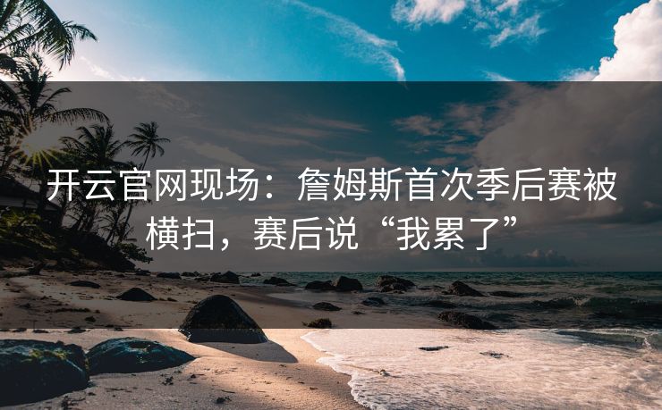 开云官网现场：詹姆斯首次季后赛被横扫，赛后说“我累了”  第1张