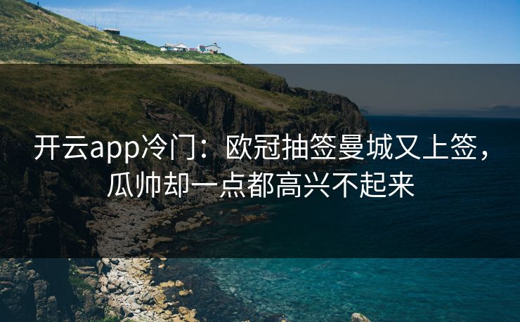 开云app冷门：欧冠抽签曼城又上签，瓜帅却一点都高兴不起来