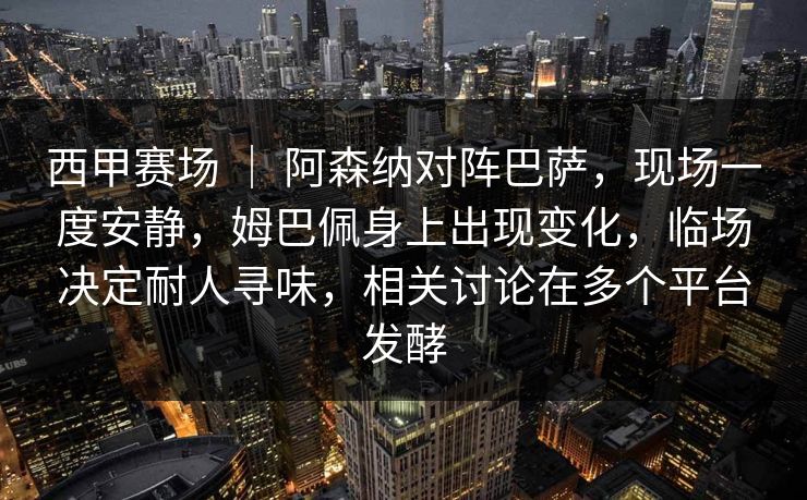 西甲赛场 ｜ 阿森纳对阵巴萨，现场一度安静，姆巴佩身上出现变化，临场决定耐人寻味，相关讨论在多个平台发酵