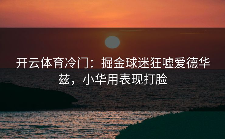 开云体育冷门：掘金球迷狂嘘爱德华兹，小华用表现打脸