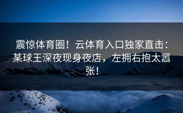 震惊体育圈！云体育入口独家直击：某球王深夜现身夜店，左拥右抱太嚣张！