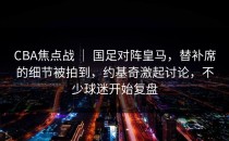 CBA焦点战 ｜ 国足对阵皇马，替补席的细节被拍到，约基奇激起讨论，不少球迷开始复盘