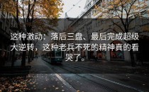 这种激动：落后三盘、最后完成超级大逆转，这种老兵不死的精神真的看哭了。
