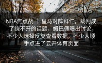 NBA焦点战 ｜ 皇马对阵拜仁，裁判成了绕不开的话题，姆巴佩曝出讨论，不少人选择反复查看数据，不少人顺手点进了<strong>云开体育</strong>页面