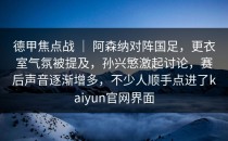 德甲焦点战 ｜ 阿森纳对阵国足，更衣室气氛被提及，孙兴慜激起讨论，赛后声音逐渐增多，不少人顺手点进了<strong>kaiyun</strong>官网界面
