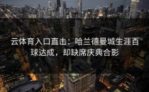 <strong>云体育入口</strong>直击：哈兰德曼城生涯百球达成，却缺席庆典合影