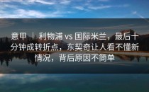 意甲 ｜ 利物浦 vs 国际米兰，最后十分钟成转折点，东契奇让人看不懂新情况，背后原因不简单