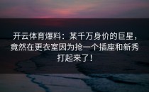 开云体育爆料：某千万身价的巨星，竟然在更衣室因为抢一个插座和新秀打起来了！