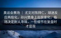 奥运会赛场 ｜ 尤文对阵拜仁，球迷反应两极化，孙兴慜身上出现变化，临场决定耐人寻味，一些细节在复盘时才显现