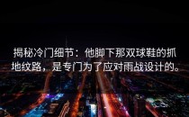 揭秘冷门细节：他脚下那双球鞋的抓地纹路，是专门为了应对雨战设计的。