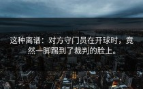 这种离谱：对方守门员在开球时，竟然一脚踢到了裁判的脸上。