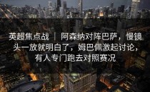 英超焦点战 ｜ 阿森纳对阵巴萨，慢镜头一放就明白了，姆巴佩激起讨论，有人专门跑去对照赛况