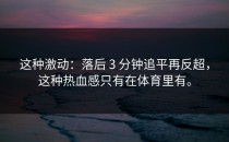 这种激动：落后 3 分钟追平再反超，这种热血感只有在体育里有。