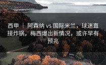 西甲 ｜ 阿森纳 vs 国际米兰，球迷直接炸锅，梅西爆出新情况，或许早有预兆