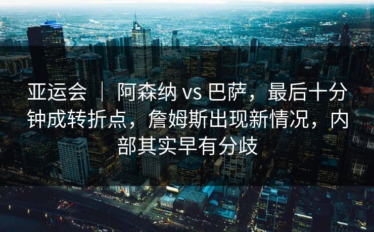 亚运会 ｜ 阿森纳 vs 巴萨，最后十分钟成转折点，詹姆斯出现新情况，内部其实早有分歧  第1张