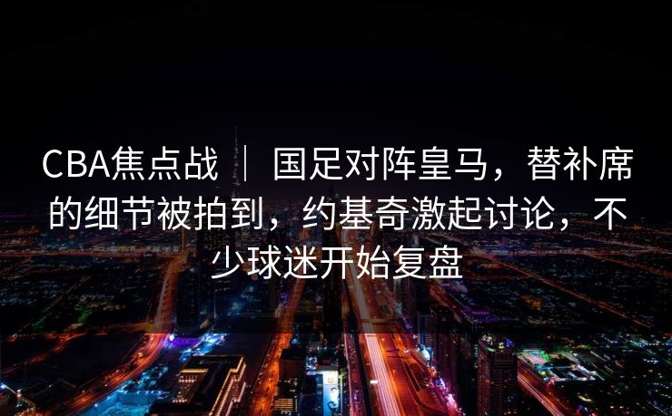 CBA焦点战 ｜ 国足对阵皇马，替补席的细节被拍到，约基奇激起讨论，不少球迷开始复盘  第1张