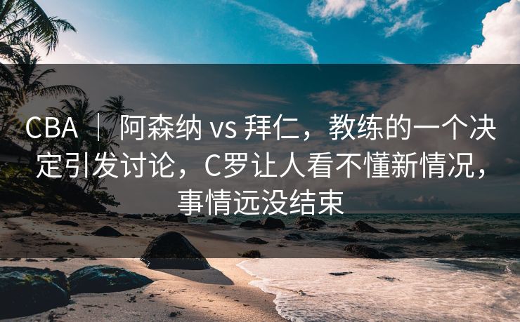 CBA ｜ 阿森纳 vs 拜仁，教练的一个决定引发讨论，C罗让人看不懂新情况，事情远没结束  第1张