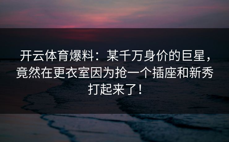 开云体育爆料：某千万身价的巨星，竟然在更衣室因为抢一个插座和新秀打起来了！