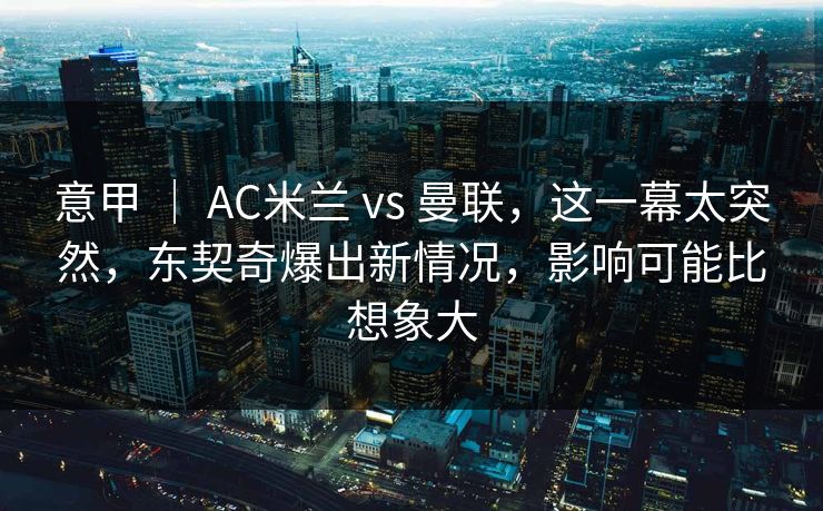 意甲 ｜ AC米兰 vs 曼联，这一幕太突然，东契奇爆出新情况，影响可能比想象大
