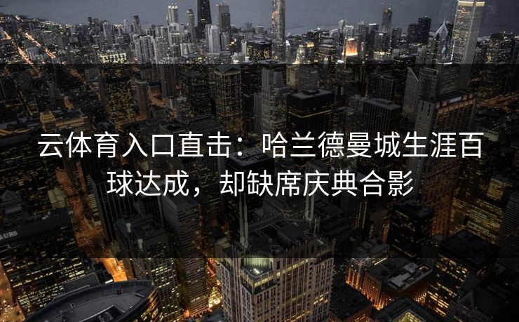 云体育入口直击：哈兰德曼城生涯百球达成，却缺席庆典合影