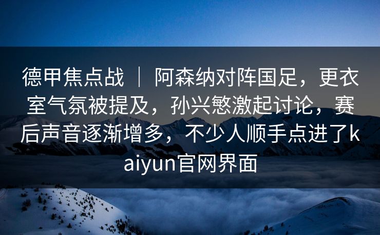 德甲焦点战 ｜ 阿森纳对阵国足，更衣室气氛被提及，孙兴慜激起讨论，赛后声音逐渐增多，不少人顺手点进了kaiyun官网界面