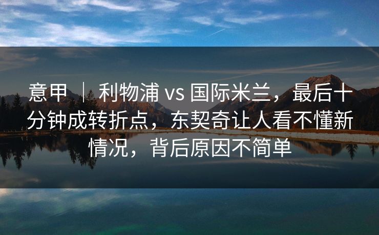 意甲 ｜ 利物浦 vs 国际米兰，最后十分钟成转折点，东契奇让人看不懂新情况，背后原因不简单