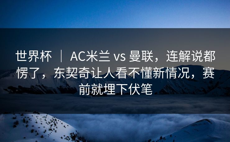 世界杯 ｜ AC米兰 vs 曼联，连解说都愣了，东契奇让人看不懂新情况，赛前就埋下伏笔