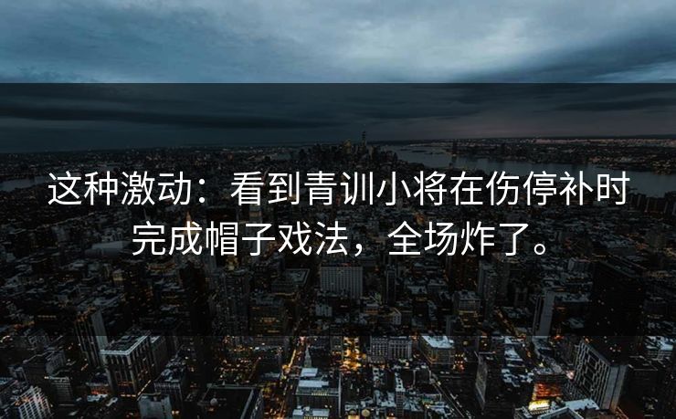 这种激动：看到青训小将在伤停补时完成帽子戏法，全场炸了。