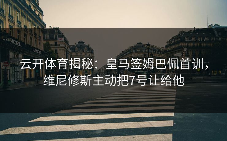 云开体育揭秘：皇马签姆巴佩首训，维尼修斯主动把7号让给他