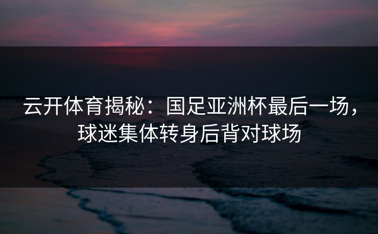 云开体育揭秘：国足亚洲杯最后一场，球迷集体转身后背对球场