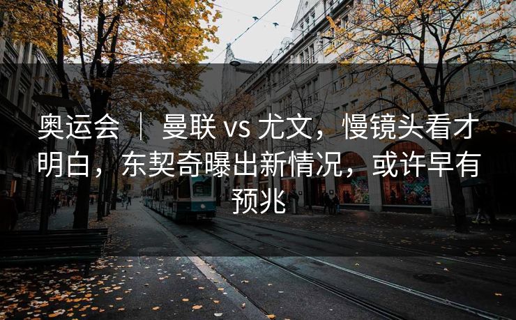 奥运会 ｜ 曼联 vs 尤文，慢镜头看才明白，东契奇曝出新情况，或许早有预兆