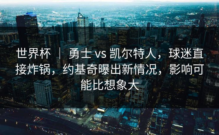 世界杯 ｜ 勇士 vs 凯尔特人，球迷直接炸锅，约基奇曝出新情况，影响可能比想象大